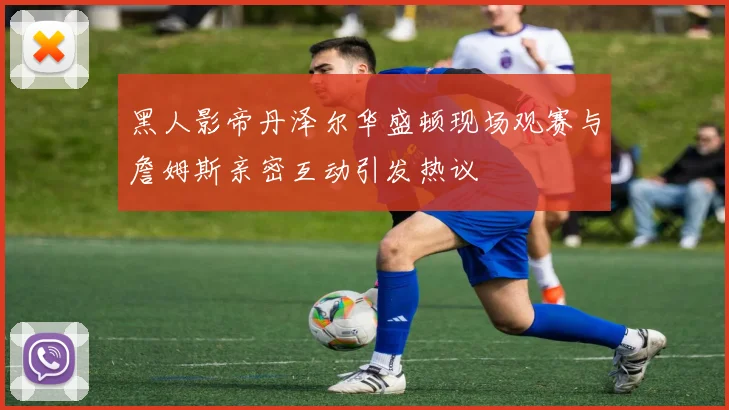 黑人影帝丹泽尔华盛顿现场观赛与詹姆斯亲密互动引发热议