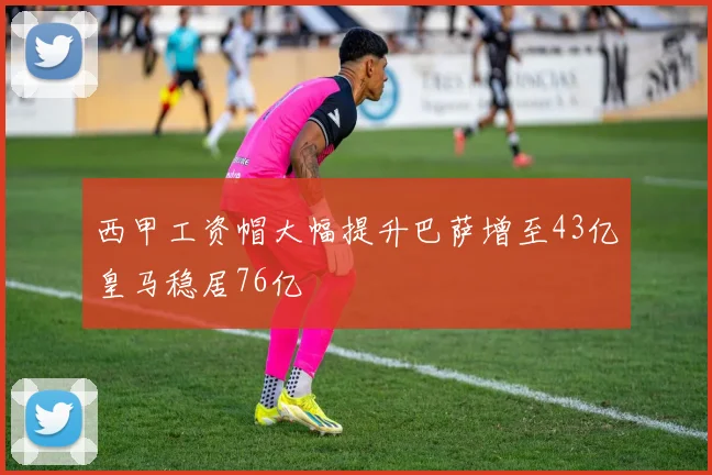 西甲工资帽大幅提升巴萨增至43亿皇马稳居76亿