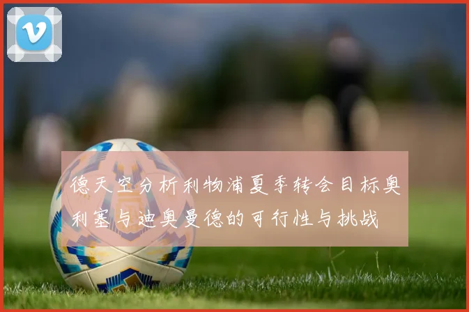 德天空分析利物浦夏季转会目标奥利塞与迪奥曼德的可行性与挑战