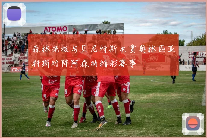 森林老板与贝尼特斯共赏奥林匹亚科斯对阵阿森纳精彩赛事