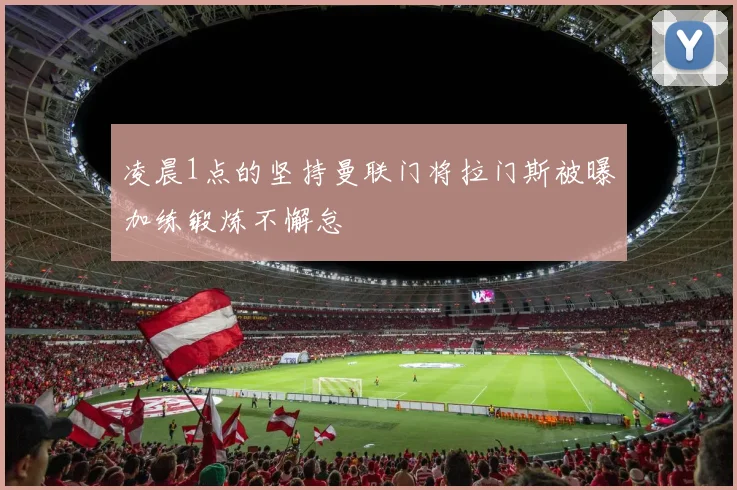 凌晨1点的坚持曼联门将拉门斯被曝加练锻炼不懈怠