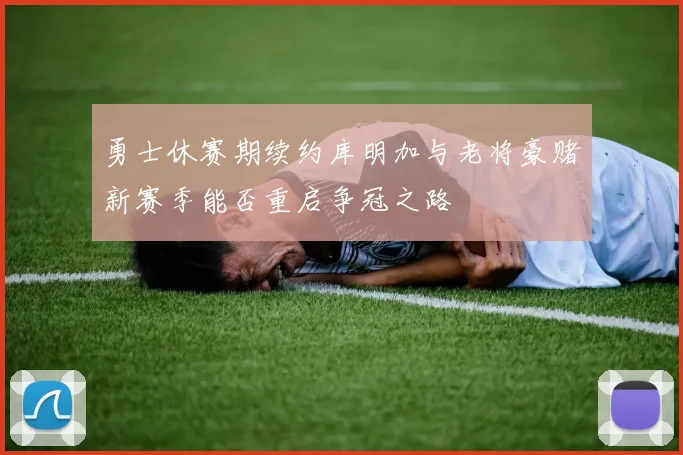 勇士休赛期续约库明加与老将豪赌新赛季能否重启争冠之路