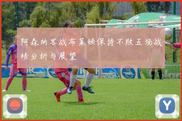 阿森纳客战布莱顿保持不败五场战绩分析与展望