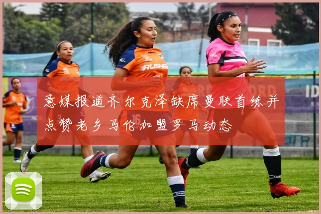 意媒报道齐尔克泽缺席曼联首练并点赞老乡马伦加盟罗马动态