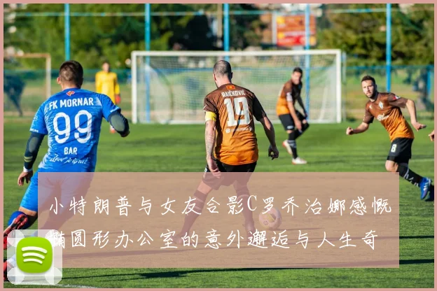 小特朗普与女友合影C罗乔治娜感慨椭圆形办公室的意外邂逅与人生奇遇