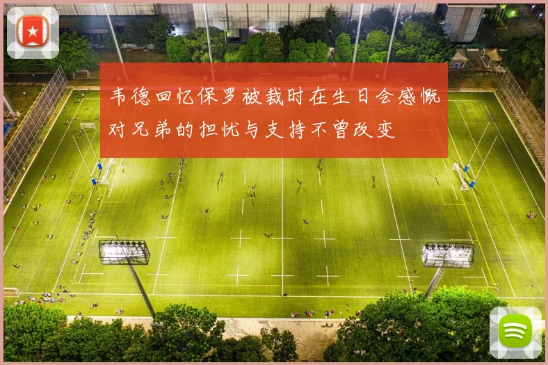 韦德回忆保罗被裁时在生日会感慨对兄弟的担忧与支持不曾改变