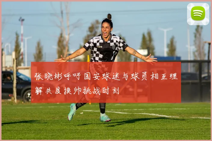 张晓彬呼吁国安球迷与球员相互理解共度换帅挑战时刻