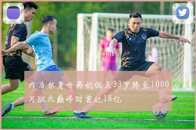 内马尔身价再创低点33岁降至1000万欧元巅峰时曾达18亿