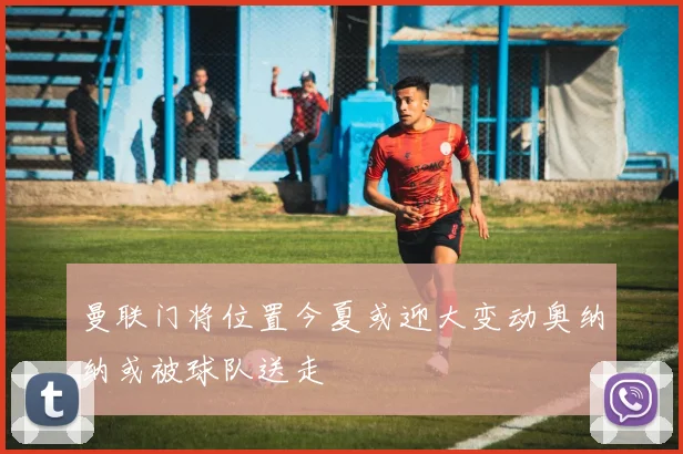 曼联门将位置今夏或迎大变动奥纳纳或被球队送走