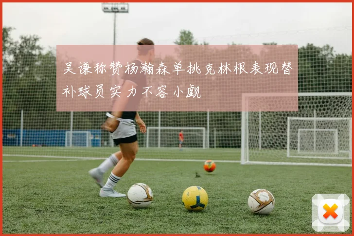 吴谦称赞杨瀚森单挑克林根表现替补球员实力不容小觑