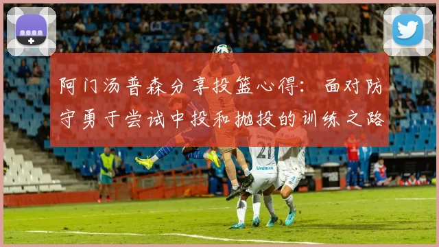 阿门汤普森分享投篮心得：面对防守勇于尝试中投和抛投的训练之路