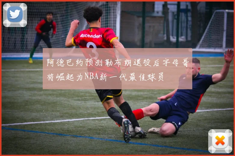 阿德巴约预测勒布朗退役后字母哥将崛起为NBA新一代最佳球员