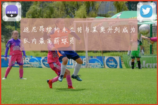 迈尼昂续约米兰将与莱奥并列成为队内最高薪球员