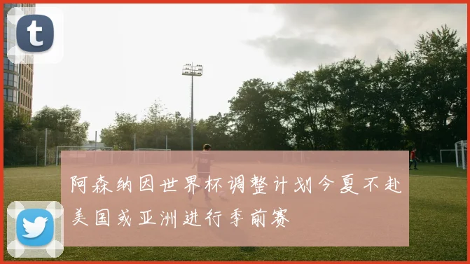 阿森纳因世界杯调整计划今夏不赴美国或亚洲进行季前赛