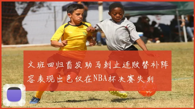 文班回归首发助马刺止连败替补阵容表现出色仅在NBA杯决赛失利