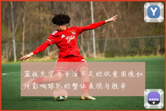 篮板失守与专注不足的双重困境如何影响球队的整体表现与胜率