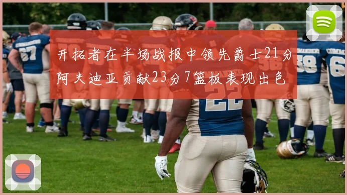 开拓者在半场战报中领先爵士21分阿夫迪亚贡献23分7篮板表现出色