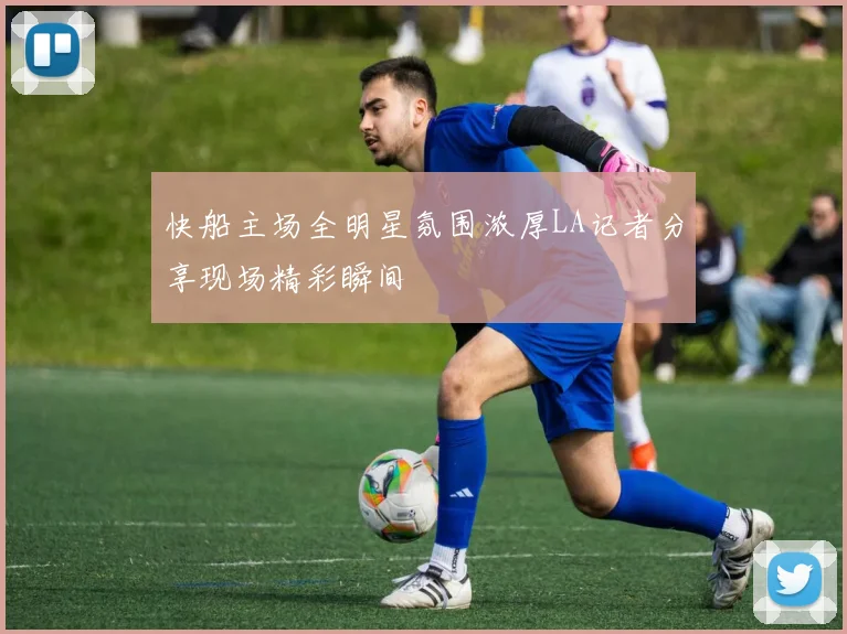 快船主场全明星氛围浓厚LA记者分享现场精彩瞬间