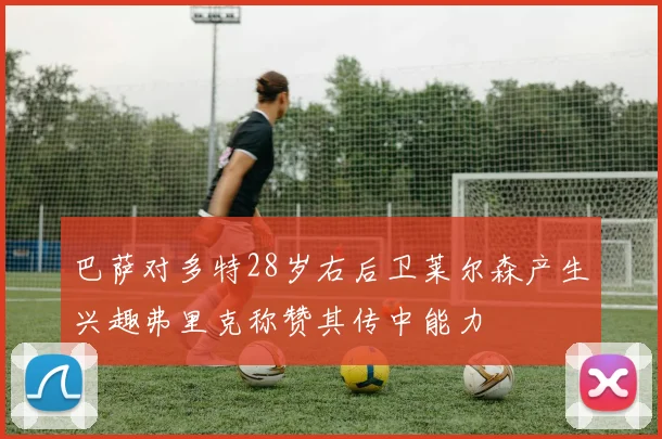 巴萨对多特28岁右后卫莱尔森产生兴趣弗里克称赞其传中能力