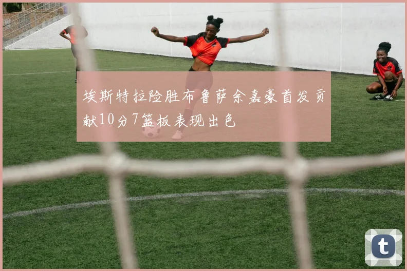 埃斯特拉险胜布鲁萨余嘉豪首发贡献10分7篮板表现出色