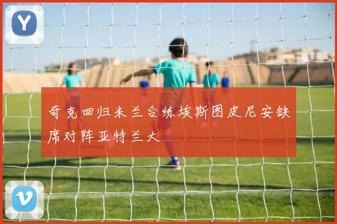 奇克回归米兰合练埃斯图皮尼安缺席对阵亚特兰大