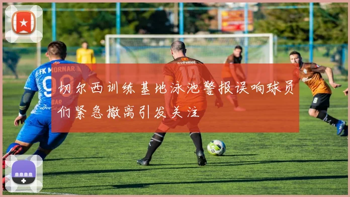切尔西训练基地泳池警报误响球员们紧急撤离引发关注