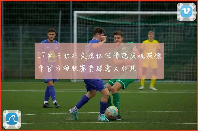 17岁卡尔社交媒体晒滑跪庆祝照德甲官方称联赛首球意义非凡
