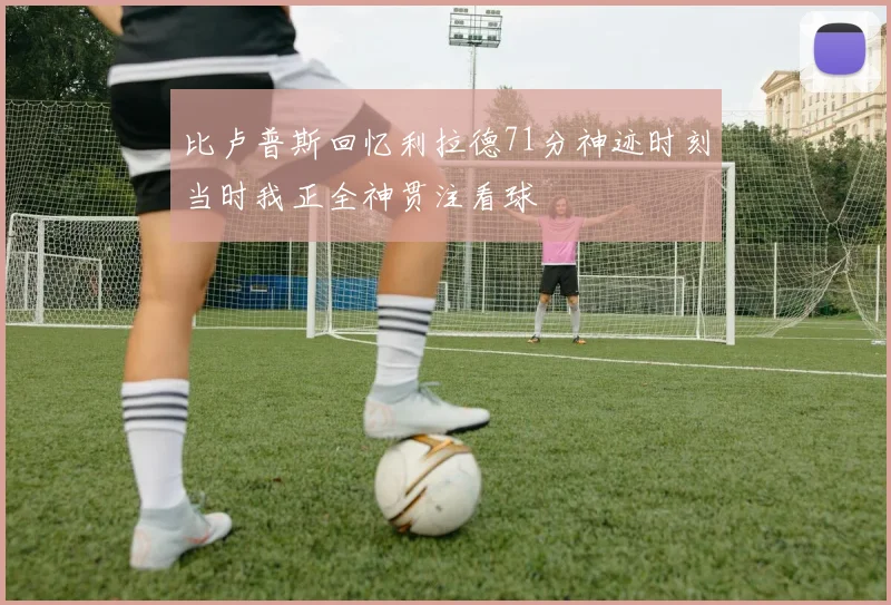 比卢普斯回忆利拉德71分神迹时刻当时我正全神贯注看球